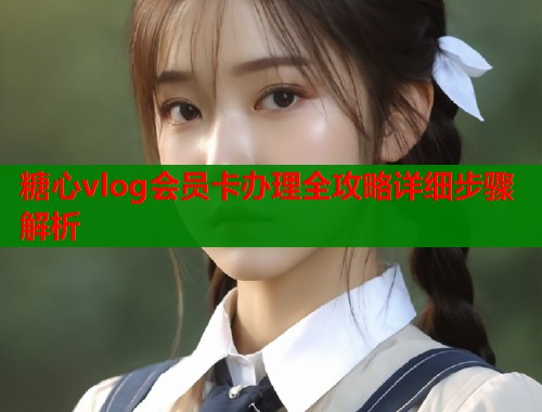糖心vlog会员卡办理全攻略详细步骤解析