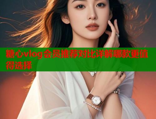 糖心vlog会员推荐对比详解哪款更值得选择