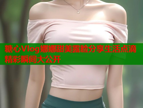 糖心Vlog娜娜甜美露脸分享生活点滴精彩瞬间大公开