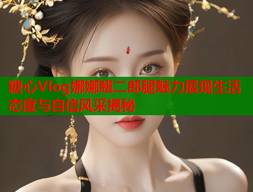 糖心Vlog娜娜翘二郎腿魅力展现生活态度与自信风采揭秘