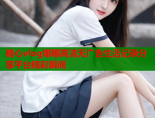 糖心vlog娜娜高清无广告生活记录分享平台精彩瞬间