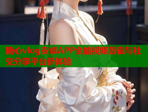 糖心vlog安卓APP全能视频剪辑与社交分享平台新体验