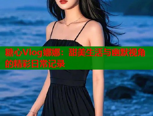 糖心Vlog娜娜：甜美生活与幽默视角的精彩日常记录