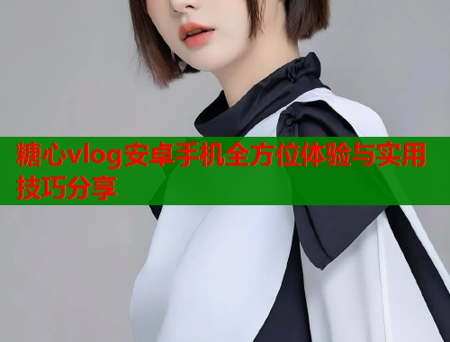 糖心vlog安卓手机全方位体验与实用技巧分享