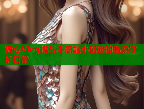 糖心Vlog挑战不惊醒小桃酱的温柔守护日常