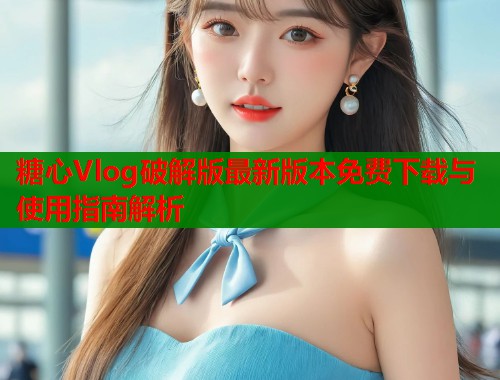 糖心Vlog破解版最新版本免费下载与使用指南解析