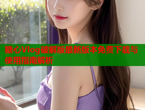 糖心Vlog破解版最新版本免费下载与使用指南解析