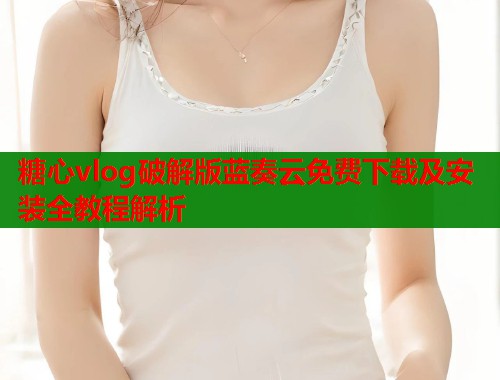 糖心vlog破解版蓝奏云免费下载及安装全教程解析