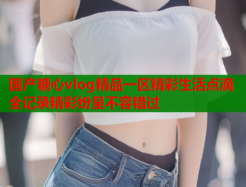 国产糖心vlog精品一区精彩生活点滴全记录精彩纷呈不容错过