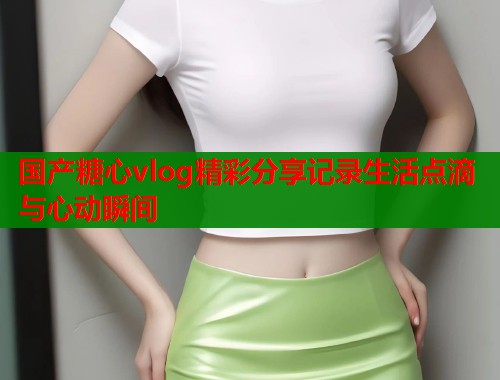 国产糖心vlog精彩分享记录生活点滴与心动瞬间