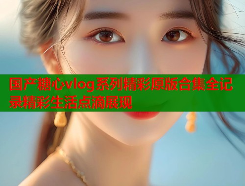 国产糖心vlog系列精彩原版合集全记录精彩生活点滴展现