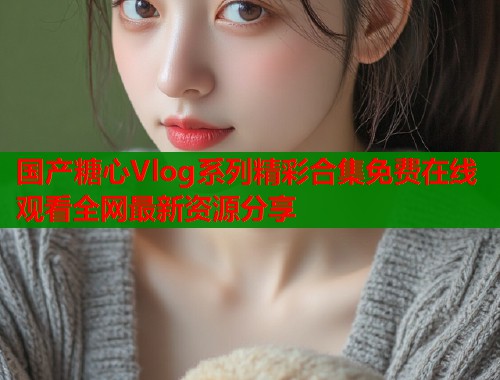 国产糖心Vlog系列精彩合集免费在线观看全网最新资源分享
