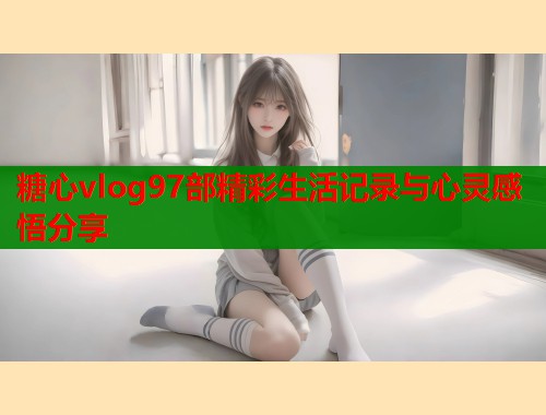 糖心vlog97部精彩生活记录与心灵感悟分享