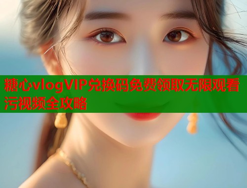 糖心vlogVIP兑换码免费领取无限观看污视频全攻略