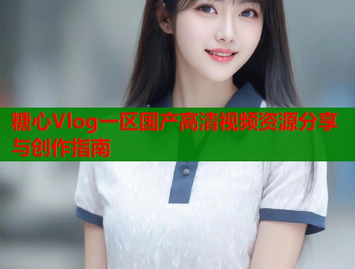 糖心Vlog一区国产高清视频资源分享与创作指南