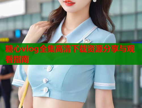 糖心vlog全集高清下载资源分享与观看指南