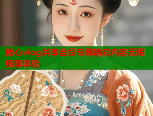 糖心vlog共享会员专属精彩内容无限畅享体验