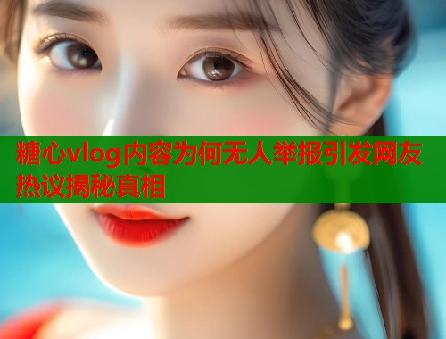 糖心vlog内容为何无人举报引发网友热议揭秘真相