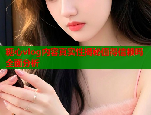 糖心vlog内容真实性揭秘值得信赖吗全面分析