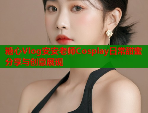 糖心Vlog安安老师Cosplay日常甜蜜分享与创意展现