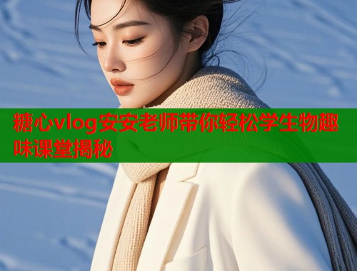 糖心vlog安安老师带你轻松学生物趣味课堂揭秘
