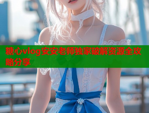 糖心vlog安安老师独家破解资源全攻略分享