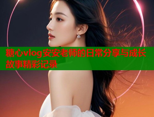 糖心vlog安安老师的日常分享与成长故事精彩记录