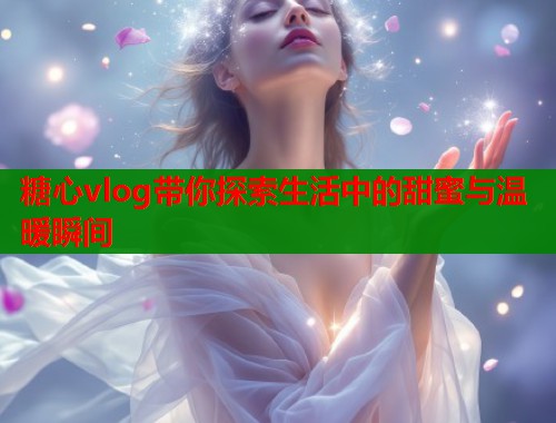 糖心vlog带你探索生活中的甜蜜与温暖瞬间