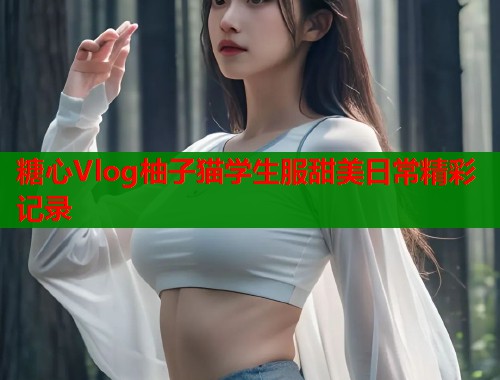 糖心Vlog柚子猫学生服甜美日常精彩记录