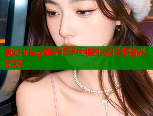 糖心Vlog柚子猫学生服甜美日常精彩记录