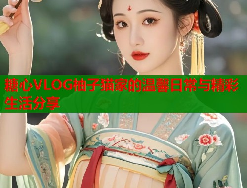 糖心VLOG柚子猫家的温馨日常与精彩生活分享
