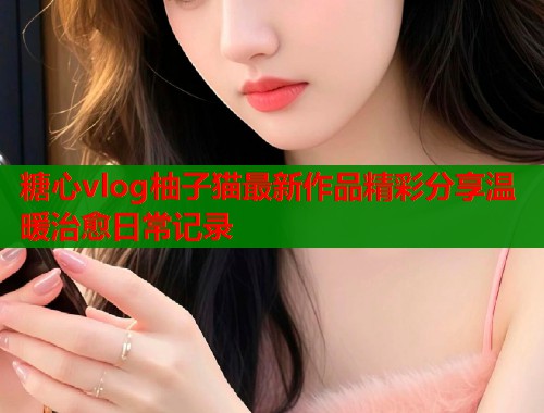 糖心vlog柚子猫最新作品精彩分享温暖治愈日常记录