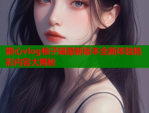 糖心vlog柚子猫最新版本全新体验精彩内容大揭秘