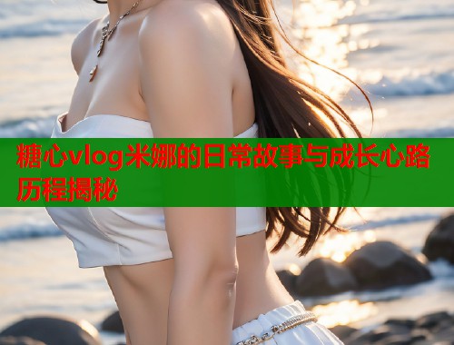 糖心vlog米娜的日常故事与成长心路历程揭秘