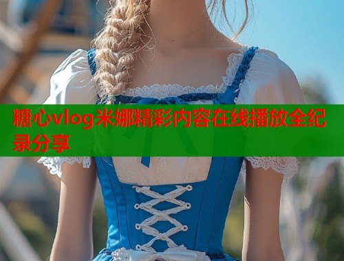糖心vlog米娜精彩内容在线播放全纪录分享