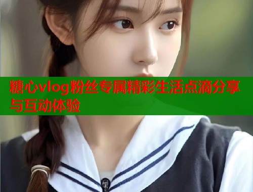 糖心vlog粉丝专属精彩生活点滴分享与互动体验