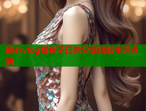 糖心vlog蔡鱼子日常分享精彩生活点滴