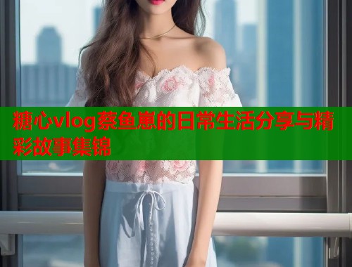 糖心vlog蔡鱼崽的日常生活分享与精彩故事集锦