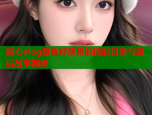 糖心vlog蔡鱼籽演员的精彩日常与幕后故事揭秘