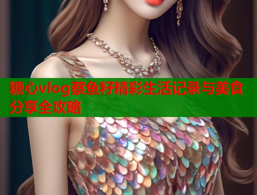 糖心vlog蔡鱼籽精彩生活记录与美食分享全攻略