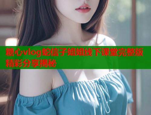糖心vlog蛇信子姐姐线下课堂完整版精彩分享揭秘