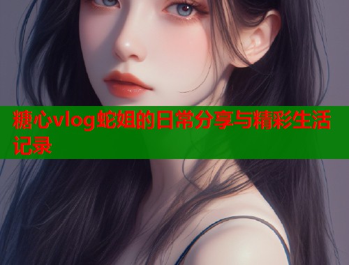 糖心vlog蛇姐的日常分享与精彩生活记录