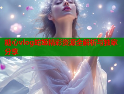 糖心vlog蛇姬精彩资源全解析与独家分享