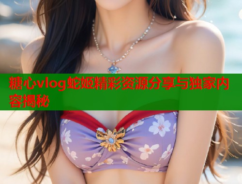 糖心vlog蛇姬精彩资源分享与独家内容揭秘