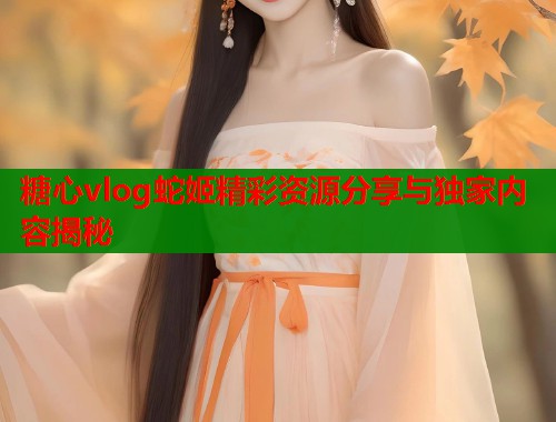 糖心vlog蛇姬精彩资源分享与独家内容揭秘