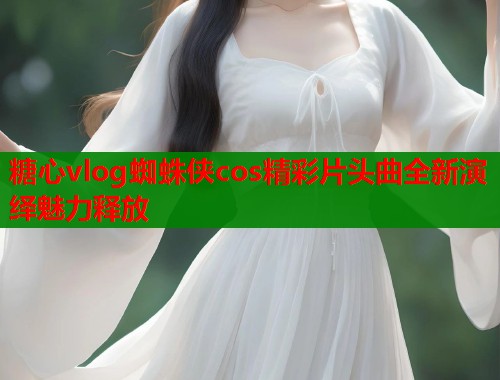 糖心vlog蜘蛛侠cos精彩片头曲全新演绎魅力释放