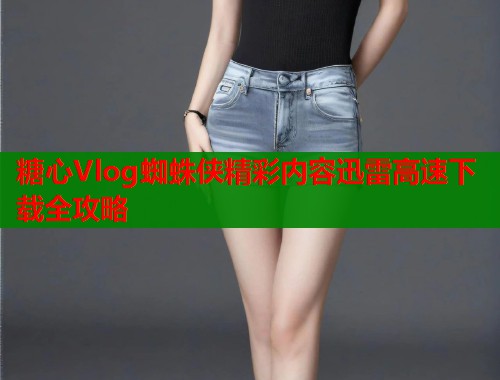 糖心Vlog蜘蛛侠精彩内容迅雷高速下载全攻略