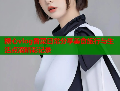 糖心vlog香菜日常分享美食旅行与生活点滴精彩记录