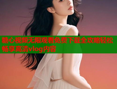 糖心视频无限观看免费下载全攻略轻松畅享高清vlog内容