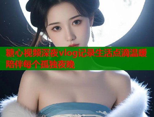 糖心视频深夜vlog记录生活点滴温暖陪伴每个孤独夜晚